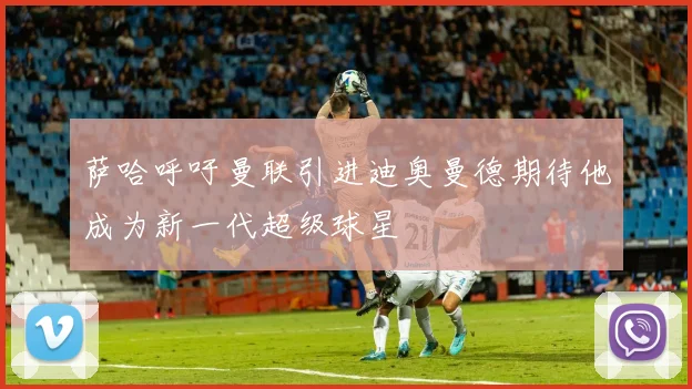 萨哈呼吁曼联引进迪奥曼德期待他成为新一代超级球星