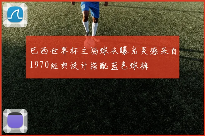 巴西世界杯主场球衣曝光灵感来自1970经典设计搭配蓝色球裤