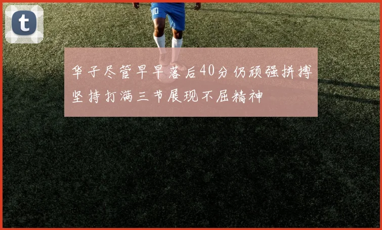 华子尽管早早落后40分仍顽强拼搏坚持打满三节展现不屈精神