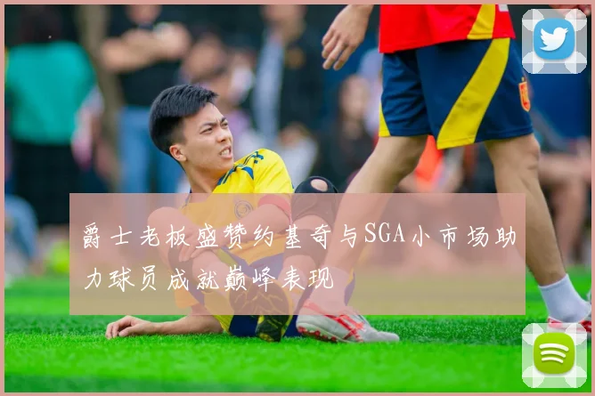 爵士老板盛赞约基奇与SGA小市场助力球员成就巅峰表现