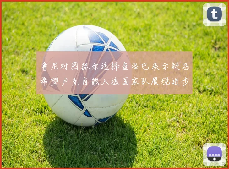 鲁尼对图赫尔选择查洛巴表示疑惑希望卢克肖能入选国家队展现进步