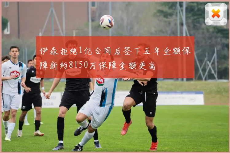 伊森拒绝1亿合同后签下五年全额保障新约8150万保障金额更高
