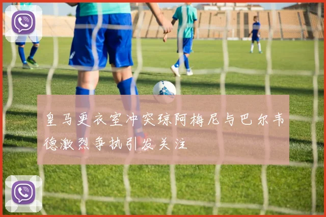 皇马更衣室冲突琼阿梅尼与巴尔韦德激烈争执引发关注
