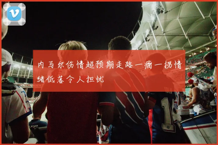 内马尔伤情超预期走路一瘸一拐情绪低落令人担忧