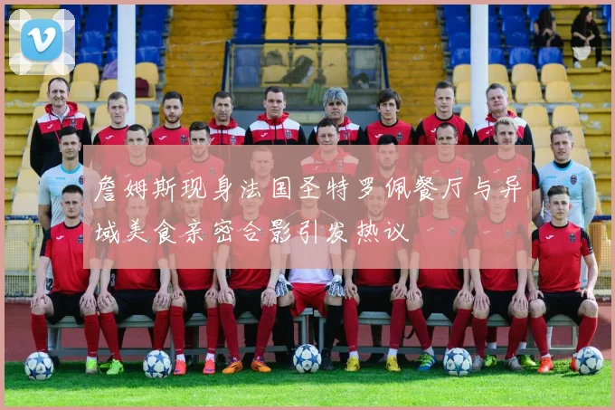 詹姆斯现身法国圣特罗佩餐厅与异域美食亲密合影引发热议