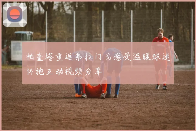 帕奎塔重返弗拉门戈感受温暖球迷怀抱互动视频分享